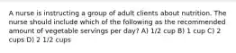 A nurse is instructing a group of adult clients about nutrition. The nurse should include which of the following as the recommended amount of vegetable servings per day? A) 1/2 cup B) 1 cup C) 2 cups D) 2 1/2 cups
