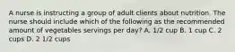 A nurse is instructing a group of adult clients about nutrition. The nurse should include which of the following as the recommended amount of vegetables servings per day? A. 1/2 cup B. 1 cup C. 2 cups D. 2 1/2 cups