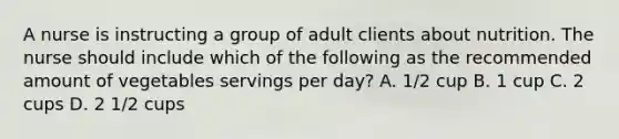 A nurse is instructing a group of adult clients about nutrition. The nurse should include which of the following as the recommended amount of vegetables servings per day? A. 1/2 cup B. 1 cup C. 2 cups D. 2 1/2 cups