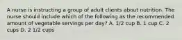 A nurse is instructing a group of adult clients about nutrition. The nurse should include which of the following as the recommended amount of vegetable servings per day? A. 1/2 cup B. 1 cup C. 2 cups D. 2 1/2 cups