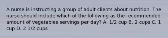 A nurse is instructing a group of adult clients about nutrition. The nurse should include which of the following as the recommended amount of vegetables servings per day? A. 1/2 cup B. 2 cups C. 1 cup D. 2 1/2 cups