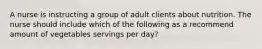 A nurse is instructing a group of adult clients about nutrition. The nurse should include which of the following as a recommend amount of vegetables servings per day?