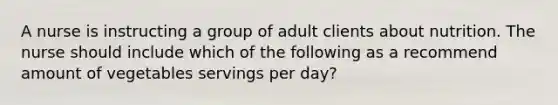 A nurse is instructing a group of adult clients about nutrition. The nurse should include which of the following as a recommend amount of vegetables servings per day?