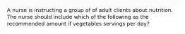 A nurse is instructing a group of of adult clients about nutrition. The nurse should include which of the following as the recommended amount if vegetables servings per day?