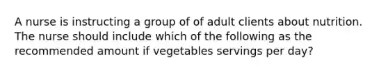 A nurse is instructing a group of of adult clients about nutrition. The nurse should include which of the following as the recommended amount if vegetables servings per day?