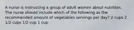 A nurse is instructing a group of adult women about nutrition. The nurse should include which of the following as the recommended amount of vegetables servings per day? 2 cups 2 1/2 cups 1/2 cup 1 cup