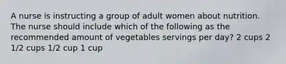 A nurse is instructing a group of adult women about nutrition. The nurse should include which of the following as the recommended amount of vegetables servings per day? 2 cups 2 1/2 cups 1/2 cup 1 cup