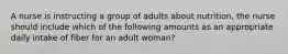 A nurse is instructing a group of adults about nutrition, the nurse should include which of the following amounts as an appropriate daily intake of fiber for an adult woman?