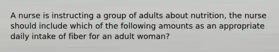 A nurse is instructing a group of adults about nutrition, the nurse should include which of the following amounts as an appropriate daily intake of fiber for an adult woman?