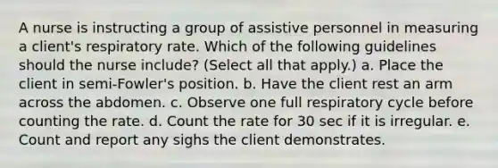 A nurse is instructing a group of assistive personnel in measuring a client's respiratory rate. Which of the following guidelines should the nurse include? (Select all that apply.) a. Place the client in semi-Fowler's position. b. Have the client rest an arm across the abdomen. c. Observe one full respiratory cycle before counting the rate. d. Count the rate for 30 sec if it is irregular. e. Count and report any sighs the client demonstrates.