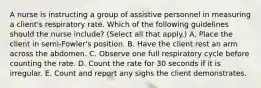 A nurse is instructing a group of assistive personnel in measuring a client's respiratory rate. Which of the following guidelines should the nurse include? (Select all that apply.) A. Place the client in semi-Fowler's position. B. Have the client rest an arm across the abdomen. C. Observe one full respiratory cycle before counting the rate. D. Count the rate for 30 seconds if it is irregular. E. Count and report any sighs the client demonstrates.