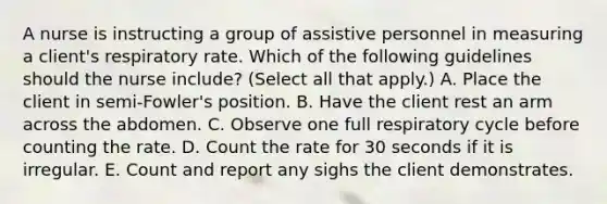 A nurse is instructing a group of assistive personnel in measuring a client's respiratory rate. Which of the following guidelines should the nurse include? (Select all that apply.) A. Place the client in semi-Fowler's position. B. Have the client rest an arm across the abdomen. C. Observe one full respiratory cycle before counting the rate. D. Count the rate for 30 seconds if it is irregular. E. Count and report any sighs the client demonstrates.