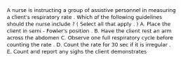 A nurse is instructing a group of assistive personnel in measuring a client's respiratory rate . Which of the following guidelines should the nurse include ? ( Select all that apply . ) A. Place the client in semi - Fowler's position . B. Have the client rest an arm across the abdomen C. Observe one full respiratory cycle before counting the rate . D. Count the rate for 30 sec if it is irregular . E. Count and report any sighs the client demonstrates