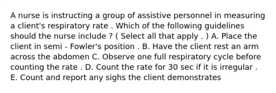 A nurse is instructing a group of assistive personnel in measuring a client's respiratory rate . Which of the following guidelines should the nurse include ? ( Select all that apply . ) A. Place the client in semi - Fowler's position . B. Have the client rest an arm across the abdomen C. Observe one full respiratory cycle before counting the rate . D. Count the rate for 30 sec if it is irregular . E. Count and report any sighs the client demonstrates