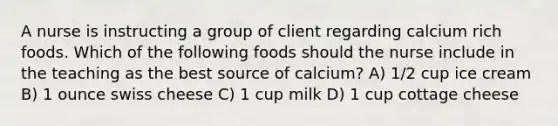 A nurse is instructing a group of client regarding calcium rich foods. Which of the following foods should the nurse include in the teaching as the best source of calcium? A) 1/2 cup ice cream B) 1 ounce swiss cheese C) 1 cup milk D) 1 cup cottage cheese