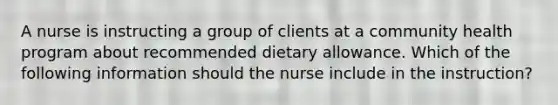 A nurse is instructing a group of clients at a community health program about recommended dietary allowance. Which of the following information should the nurse include in the instruction?