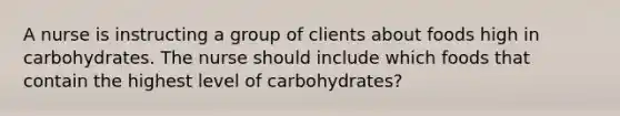 A nurse is instructing a group of clients about foods high in carbohydrates. The nurse should include which foods that contain the highest level of carbohydrates?