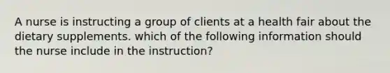 A nurse is instructing a group of clients at a health fair about the dietary supplements. which of the following information should the nurse include in the instruction?