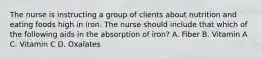 The nurse is instructing a group of clients about nutrition and eating foods high in iron. The nurse should include that which of the following aids in the absorption of iron? A. Fiber B. Vitamin A C. Vitamin C D. Oxalates