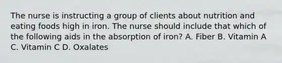 The nurse is instructing a group of clients about nutrition and eating foods high in iron. The nurse should include that which of the following aids in the absorption of iron? A. Fiber B. Vitamin A C. Vitamin C D. Oxalates