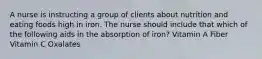 A nurse is instructing a group of clients about nutrition and eating foods high in iron. The nurse should include that which of the following aids in the absorption of iron? Vitamin A Fiber Vitamin C Oxalates