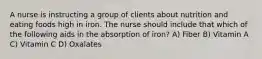 A nurse is instructing a group of clients about nutrition and eating foods high in iron. The nurse should include that which of the following aids in the absorption of iron? A) Fiber B) Vitamin A C) Vitamin C D) Oxalates