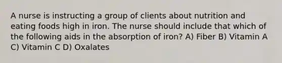 A nurse is instructing a group of clients about nutrition and eating foods high in iron. The nurse should include that which of the following aids in the absorption of iron? A) Fiber B) Vitamin A C) Vitamin C D) Oxalates