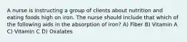 A nurse is instructing a group of clients about nutrition and eating foods high on iron. The nurse should include that which of the following aids in the absorption of iron? A) Fiber B) Vitamin A C) Vitamin C D) Oxalates