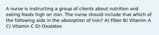 A nurse is instructing a group of clients about nutrition and eating foods high on iron. The nurse should include that which of the following aids in the absorption of iron? A) Fiber B) Vitamin A C) Vitamin C D) Oxalates