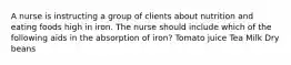 A nurse is instructing a group of clients about nutrition and eating foods high in iron. The nurse should include which of the following aids in the absorption of iron? Tomato juice Tea Milk Dry beans