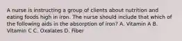 A nurse is instructing a group of clients about nutrition and eating foods high in iron. The nurse should include that which of the following aids in the absorption of iron? A. Vitamin A B. Vitamin C C. Oxalates D. Fiber