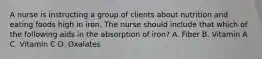 A nurse is instructing a group of clients about nutrition and eating foods high in iron. The nurse should include that which of the following aids in the absorption of iron? A. Fiber B. Vitamin A C. Vitamin C D. Oxalates