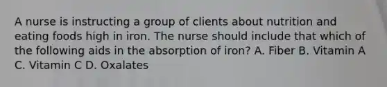 A nurse is instructing a group of clients about nutrition and eating foods high in iron. The nurse should include that which of the following aids in the absorption of iron? A. Fiber B. Vitamin A C. Vitamin C D. Oxalates