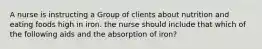 A nurse is instructing a Group of clients about nutrition and eating foods high in iron. the nurse should include that which of the following aids and the absorption of iron?