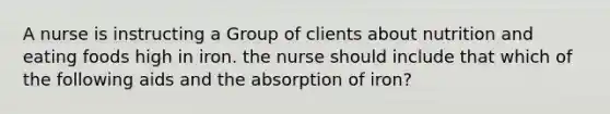 A nurse is instructing a Group of clients about nutrition and eating foods high in iron. the nurse should include that which of the following aids and the absorption of iron?