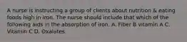 A nurse is instructing a group of clients about nutrition & eating foods high in iron. The nurse should include that which of the following aids in the absorption of iron. A. Fiber B vitamin A C. Vitamin C D. Oxalates