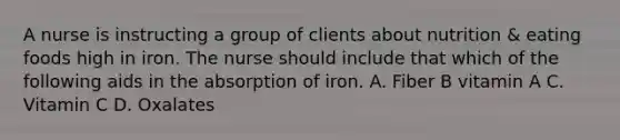 A nurse is instructing a group of clients about nutrition & eating foods high in iron. The nurse should include that which of the following aids in the absorption of iron. A. Fiber B vitamin A C. Vitamin C D. Oxalates