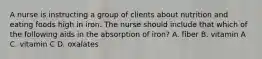 A nurse is instructing a group of clients about nutrition and eating foods high in iron. The nurse should include that which of the following aids in the absorption of iron? A. fiber B. vitamin A C. vitamin C D. oxalates