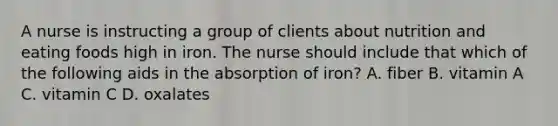 A nurse is instructing a group of clients about nutrition and eating foods high in iron. The nurse should include that which of the following aids in the absorption of iron? A. fiber B. vitamin A C. vitamin C D. oxalates