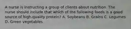 A nurse is instructing a group of clients about nutrition. The nurse should include that which of the following foods is a good source of high-quality protein? A. Soybeans B. Grains C. Legumes D. Green vegetables