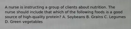 A nurse is instructing a group of clients about nutrition. The nurse should include that which of the following foods is a good source of high-quality protein? A. Soybeans B. Grains C. Legumes D. Green vegetables