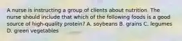 A nurse is instructing a group of clients about nutrition. The nurse should include that which of the following foods is a good source of high-quality protein? A. soybeans B. grains C. legumes D. green vegetables