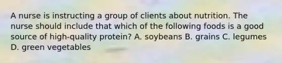 A nurse is instructing a group of clients about nutrition. The nurse should include that which of the following foods is a good source of high-quality protein? A. soybeans B. grains C. legumes D. green vegetables