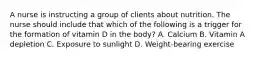 A nurse is instructing a group of clients about nutrition. The nurse should include that which of the following is a trigger for the formation of vitamin D in the body? A. Calcium B. Vitamin A depletion C. Exposure to sunlight D. Weight-bearing exercise