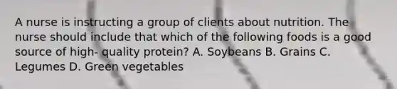 A nurse is instructing a group of clients about nutrition. The nurse should include that which of the following foods is a good source of high- quality protein? A. Soybeans B. Grains C. Legumes D. Green vegetables