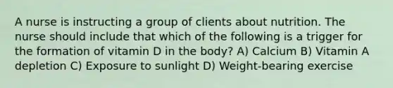 A nurse is instructing a group of clients about nutrition. The nurse should include that which of the following is a trigger for the formation of vitamin D in the body? A) Calcium B) Vitamin A depletion C) Exposure to sunlight D) Weight-bearing exercise