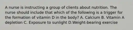 A nurse is instructing a group of clients about nutrition. The nurse should include that which of the following is a trigger for the formation of vitamin D in the body? A. Calcium B. Vitamin A depletion C. Exposure to sunlight D.Weight-bearing exercise