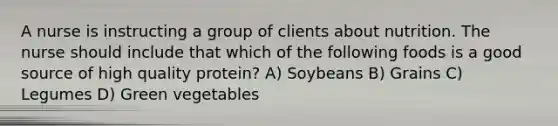 A nurse is instructing a group of clients about nutrition. The nurse should include that which of the following foods is a good source of high quality protein? A) Soybeans B) Grains C) Legumes D) Green vegetables