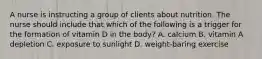 A nurse is instructing a group of clients about nutrition. The nurse should include that which of the following is a trigger for the formation of vitamin D in the body? A. calcium B. vitamin A depletion C. exposure to sunlight D. weight-baring exercise