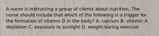 A nurse is instructing a group of clients about nutrition. The nurse should include that which of the following is a trigger for the formation of vitamin D in the body? A. calcium B. vitamin A depletion C. exposure to sunlight D. weight-baring exercise